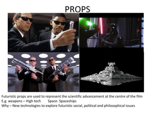 PROPS
Futuristic props are used to represent the scientific advancement at the centre of the film
E.g. weapons – High tech Space- Spaceships
Why – New technologies to explore futuristic social, political and philosophical issues
 