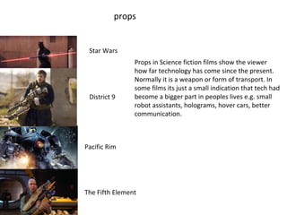 props
District 9
Star Wars
Pacific Rim
The Fifth Element
Props in Science fiction films show the viewer
how far technology has come since the present.
Normally it is a weapon or form of transport. In
some films its just a small indication that tech had
become a bigger part in peoples lives e.g. small
robot assistants, holograms, hover cars, better
communication.
 