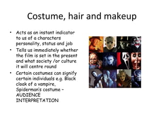 Costume, hair and makeup
• Acts as an instant indicator
to us of a characters
personality, status and job
• Tells us immediately whether
the film is set in the present
and what society /or culture
it will centre round
• Certain costumes can signify
certain individuals e.g. Black
cloak of a vampire,
Spiderman’s costume –
AUDIENCE
INTERPRETATION
 