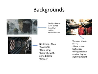 Backgrounds
Pandora-Avatar
•Alien planet
•Beautiful
•Bright,
inhabitable land
Nostromo- Alien
•Spaceship
•Dark, dingy
•Futuristic with
period items
•Sinister
The near future-
BTTF 2
•There is new
technology
•Recognisable as
modern day but
slightly different
 