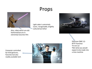 Props
Light saber is extremely
iconic, recognisable, brightly
cultured but lethal
Delorean DMC-12-
BTTF franchise
•A rare car
•Not what you would
expect to be made into
a time machine
Also, robes which are old-
fashioned but are in
extremely futuristic film
Computer controlled
by hand gestures,
futuristic but also
readily available tech
 