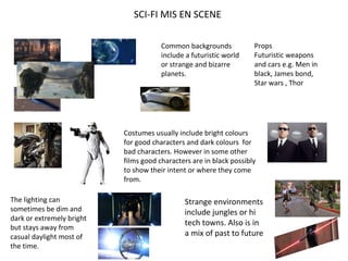 SCI-FI MIS EN SCENE
Common backgrounds
include a futuristic world
or strange and bizarre
planets.
Props
Futuristic weapons
and cars e.g. Men in
black, James bond,
Star wars , Thor
Costumes usually include bright colours
for good characters and dark colours for
bad characters. However in some other
films good characters are in black possibly
to show their intent or where they come
from.
The lighting can
sometimes be dim and
dark or extremely bright
but stays away from
casual daylight most of
the time.
Strange environments
include jungles or hi
tech towns. Also is in
a mix of past to future
 