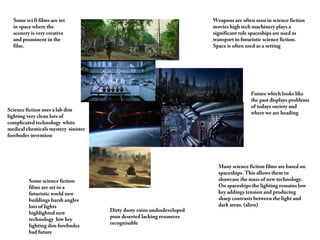 Weapons are often seen in science fiction
movies high tech machinery plays a
significant role spaceships are used as
transport in futuristic science fiction.
Space is often used as a setting
Many science fiction films are based on
spaceships. This allows them to
showcase the mass of new technology.
On spaceships the lighting remains low
key addings tension and producing
sharp contrasts between the light and
dark areas. (alien)
Some sci fi films are set
in space where the
scenery is very creative
and prominent in the
film.
Some science fiction
films are set in a
futuristic world new
buildings harsh angles
lots of lights
highlighted new
technology low key
lighting dim forebodes
bad future
Science fiction uses a lab dim
lighting very clean lots of
complicated technology white
medical chemicals mystery sinister
forebodes invention
Future which looks like
the past displays problems
of todays society and
where we are heading
Dirty dusty ruins underdeveloped
poor deserted lacking resources
recognisable
 