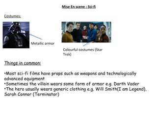 Mise En scene : Sci-fi
Costumes:
Things in common:
•Most sci-fi films have props such as weapons and technologically
advanced equipment
•Sometimes the villain wears some form of armor e.g. Darth Vader
•The hero usually wears generic clothing e.g. Will Smith(I am Legend),
Sarah Connor (Terminator)
Metallic armor
Colourful costumes (Star
Trek)
 