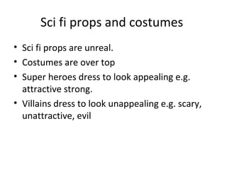 Sci fi props and costumes
• Sci fi props are unreal.
• Costumes are over top
• Super heroes dress to look appealing e.g.
attractive strong.
• Villains dress to look unappealing e.g. scary,
unattractive, evil
 
