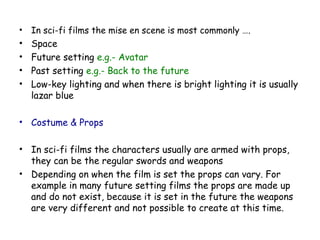 • In sci-fi films the mise en scene is most commonly ….
• Space
• Future setting e.g.- Avatar
• Past setting e.g.- Back to the future
• Low-key lighting and when there is bright lighting it is usually
lazar blue
• Costume & Props
• In sci-fi films the characters usually are armed with props,
they can be the regular swords and weapons
• Depending on when the film is set the props can vary. For
example in many future setting films the props are made up
and do not exist, because it is set in the future the weapons
are very different and not possible to create at this time.
 