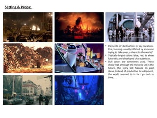 Setting & Props:
• Elements of destruction in key locations.
Fire, burning- usually inflicted by someone
trying to take over, a threat to the world/
• Typically bright colors: blue, red, to show
futuristic and developed characteristics.
• Dull colors are sometimes used. These
show that although the movie is set in the
future, the story still focuses on past
ideas. Instead of productive development,
the world seemed to in fact go back in
time.
 