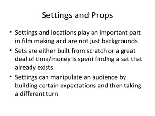 Settings and Props
• Settings and locations play an important part
in film making and are not just backgrounds
• Sets are either built from scratch or a great
deal of time/money is spent finding a set that
already exists
• Settings can manipulate an audience by
building certain expectations and then taking
a different turn
 