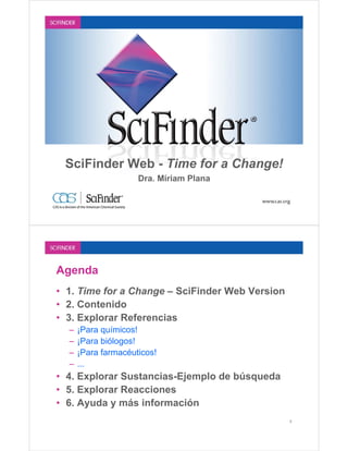 SciFinder Web - Time for a Change!
                     Dra. Míriam Plana




Agenda
• 1. Time for a Change – SciFinder Web Version
• 2. Contenido
• 3. Explorar Referencias
  –   ¡Para químicos!
  –   ¡Para biólogos!
  –   ¡Para farmacéuticos!
  –   ...
• 4. Explorar Sustancias-Ejemplo de búsqueda
• 5. Explorar Reacciones
• 6. Ayuda y más información
                                                 2
 