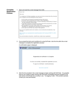 Complete
1. Open and read the e-mail message from CAS.
Registration
Process

2. If you accept the terms and conditions for using SciFinder, click the link within the e-mail
message to complete the registration process.
A confirmation page is displayed.

3. Click the link provided in the e-mail message to begin working with SciFinder. It is possible
that you are unable to begin working with SciFinder immediately because all seats for the
web version of SciFinder are currently in use. Try logging in later. If the problem persists,
contact your site administrator.

 