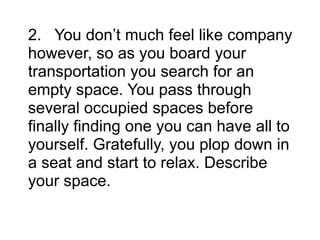 2. You don’t much feel like company
however, so as you board your
transportation you search for an
empty space. You pass through
several occupied spaces before
finally finding one you can have all to
yourself. Gratefully, you plop down in
a seat and start to relax. Describe
your space.
 