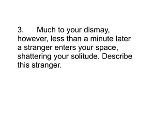 3.     Much to your dismay,
however, less than a minute later
a stranger enters your space,
shattering your solitude. Describe
this stranger.
 