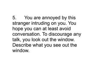 5.     You are annoyed by this
stranger intruding on you. You
hope you can at least avoid
conversation. To discourage any
talk, you look out the window.
Describe what you see out the
window.
 