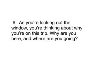 6. As you’re looking out the
window, you’re thinking about why
you’re on this trip. Why are you
here, and where are you going?
 