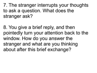 7. The stranger interrupts your thoughts
to ask a question. What does the
stranger ask?

8. You give a brief reply, and then
pointedly turn your attention back to the
window. How do you answer the
stranger and what are you thinking
about after this brief exchange?
 