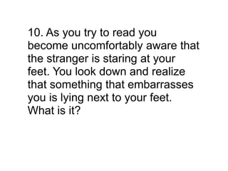 10. As you try to read you
become uncomfortably aware that
the stranger is staring at your
feet. You look down and realize
that something that embarrasses
you is lying next to your feet.
What is it?
 