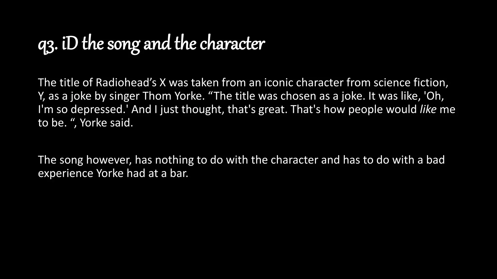 q3. iD the song and the character
The title of Radiohead’s X was taken from an iconic character from science fiction,
Y, as a joke by singer Thom Yorke. “The title was chosen as a joke. It was like, 'Oh,
I'm so depressed.' And I just thought, that's great. That's how people would like me
to be. “, Yorke said.
The song however, has nothing to do with the character and has to do with a bad
experience Yorke had at a bar.
 