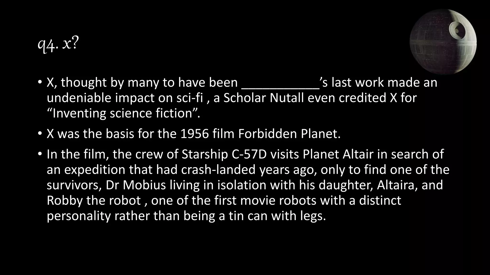 q4. x?
• X, thought by many to have been ___________’s last work made an
undeniable impact on sci-fi , a Scholar Nutall even credited X for
“Inventing science fiction”.
• X was the basis for the 1956 film Forbidden Planet.
• In the film, the crew of Starship C-57D visits Planet Altair in search of
an expedition that had crash-landed years ago, only to find one of the
survivors, Dr Mobius living in isolation with his daughter, Altaira, and
Robby the robot , one of the first movie robots with a distinct
personality rather than being a tin can with legs.
 
