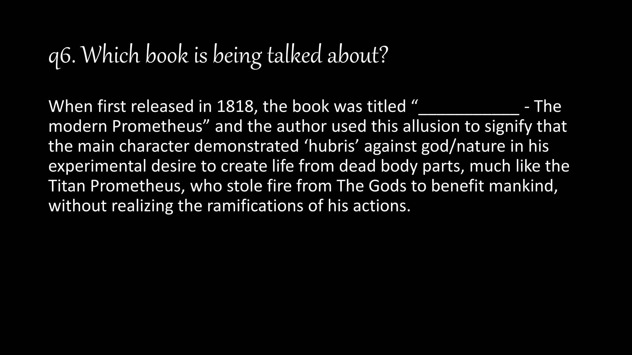 q6. Which book is being talked about?
When first released in 1818, the book was titled “___________ - The
modern Prometheus” and the author used this allusion to signify that
the main character demonstrated ‘hubris’ against god/nature in his
experimental desire to create life from dead body parts, much like the
Titan Prometheus, who stole fire from The Gods to benefit mankind,
without realizing the ramifications of his actions.
 