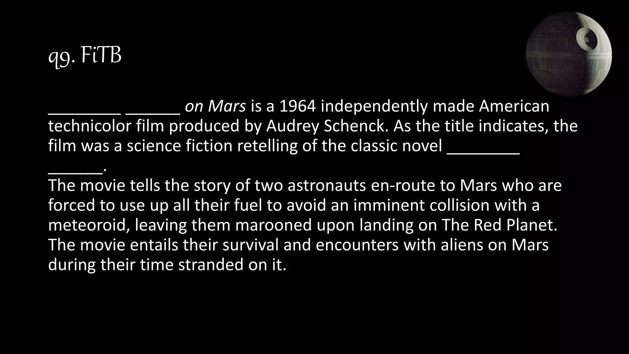 q9. FiTB
________ ______ on Mars is a 1964 independently made American
technicolor film produced by Audrey Schenck. As the title indicates, the
film was a science fiction retelling of the classic novel ________
______.
The movie tells the story of two astronauts en-route to Mars who are
forced to use up all their fuel to avoid an imminent collision with a
meteoroid, leaving them marooned upon landing on The Red Planet.
The movie entails their survival and encounters with aliens on Mars
during their time stranded on it.
 