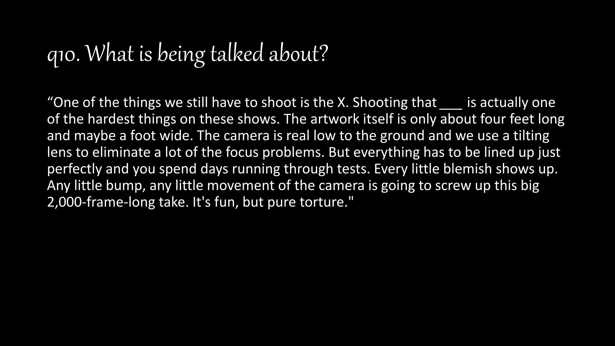 q10. What is being talked about?
“One of the things we still have to shoot is the X. Shooting that ___ is actually one
of the hardest things on these shows. The artwork itself is only about four feet long
and maybe a foot wide. The camera is real low to the ground and we use a tilting
lens to eliminate a lot of the focus problems. But everything has to be lined up just
perfectly and you spend days running through tests. Every little blemish shows up.
Any little bump, any little movement of the camera is going to screw up this big
2,000-frame-long take. It's fun, but pure torture."
 