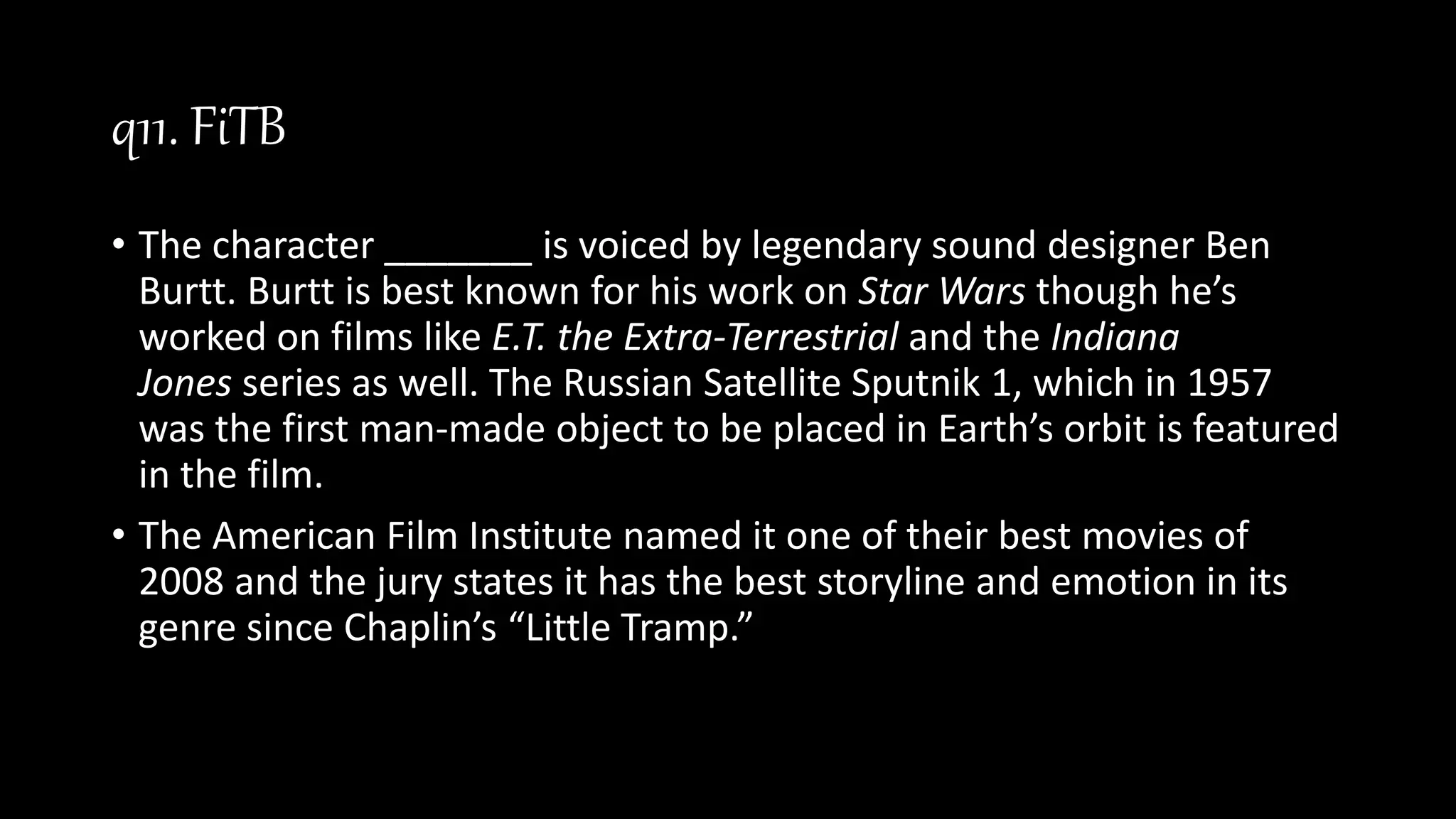 q11. FiTB
• The character _______ is voiced by legendary sound designer Ben
Burtt. Burtt is best known for his work on Star Wars though he’s
worked on films like E.T. the Extra-Terrestrial and the Indiana
Jones series as well. The Russian Satellite Sputnik 1, which in 1957
was the first man-made object to be placed in Earth’s orbit is featured
in the film.
• The American Film Institute named it one of their best movies of
2008 and the jury states it has the best storyline and emotion in its
genre since Chaplin’s “Little Tramp.”
 