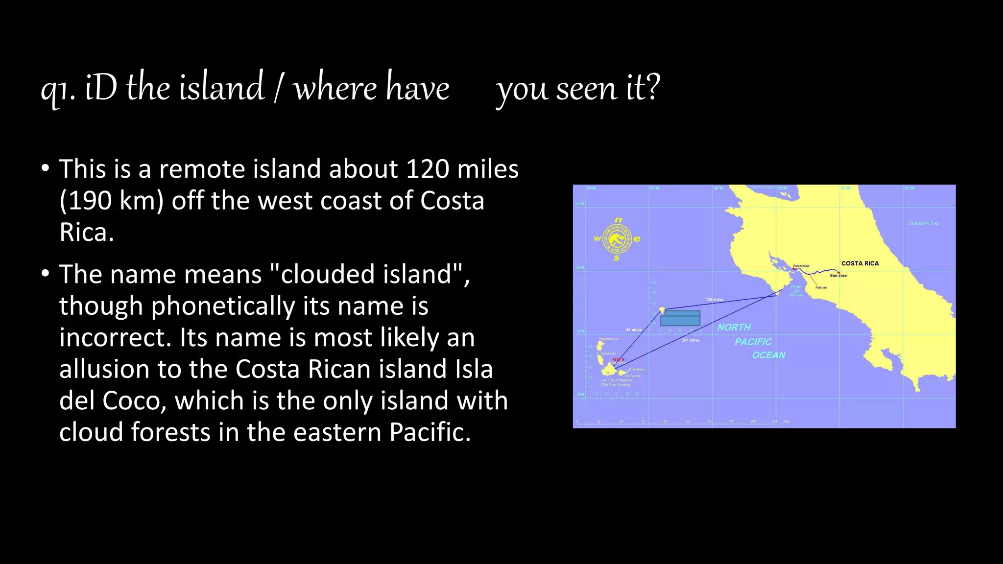 q1. iD the island / where have you seen it?
• This is a remote island about 120 miles
(190 km) off the west coast of Costa
Rica.
• The name means "clouded island",
though phonetically its name is
incorrect. Its name is most likely an
allusion to the Costa Rican island Isla
del Coco, which is the only island with
cloud forests in the eastern Pacific.
 