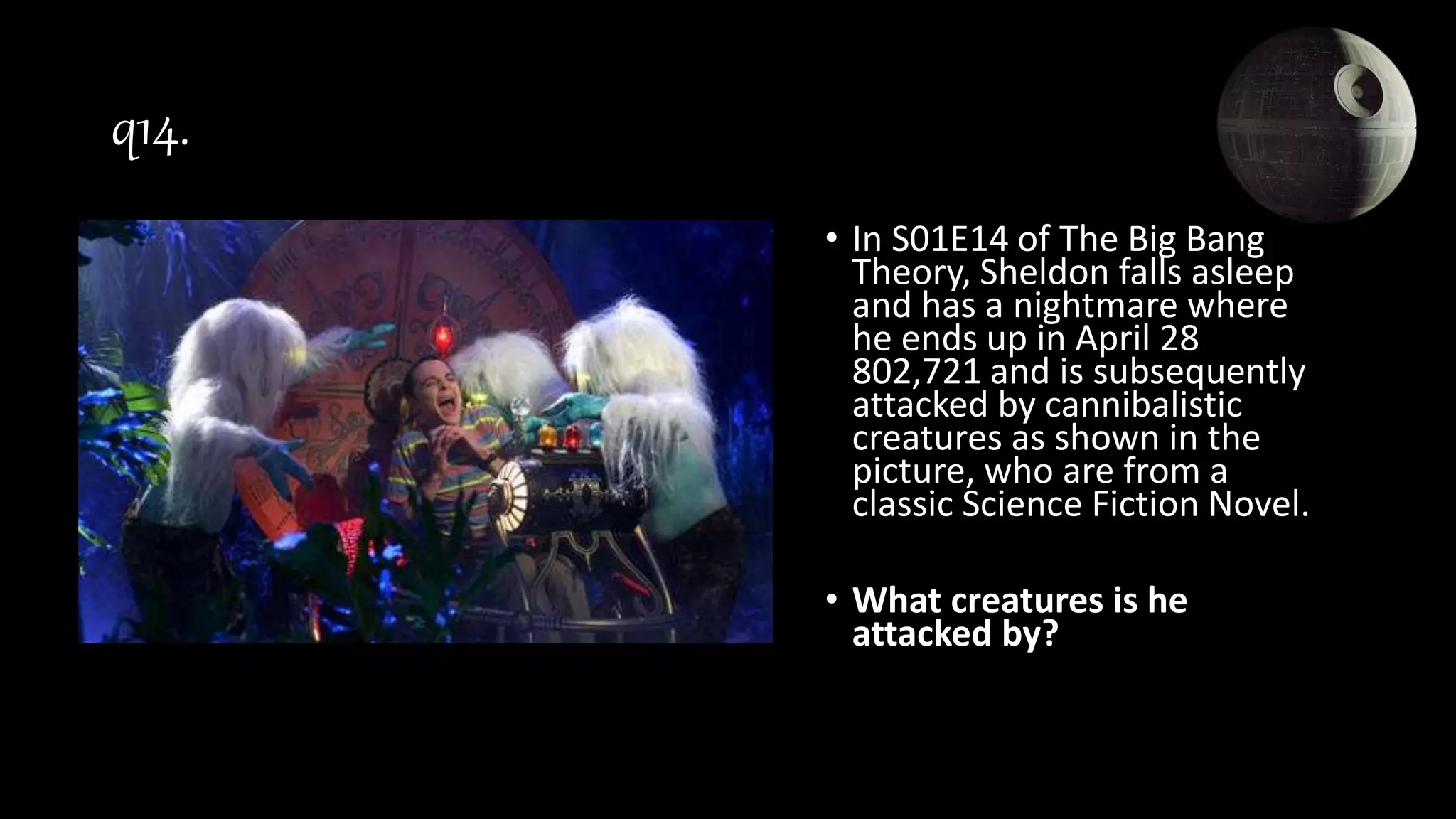 q14.
• In S01E14 of The Big Bang
Theory, Sheldon falls asleep
and has a nightmare where
he ends up in April 28
802,721 and is subsequently
attacked by cannibalistic
creatures as shown in the
picture, who are from a
classic Science Fiction Novel.
• What creatures is he
attacked by?
 