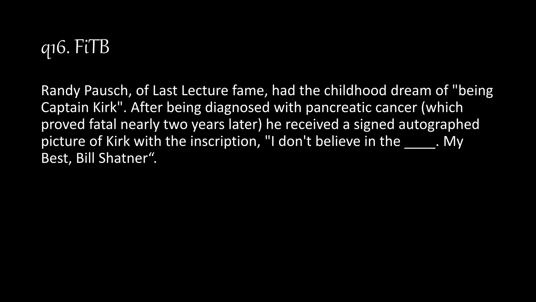 q16. FiTB
Randy Pausch, of Last Lecture fame, had the childhood dream of "being
Captain Kirk". After being diagnosed with pancreatic cancer (which
proved fatal nearly two years later) he received a signed autographed
picture of Kirk with the inscription, "I don't believe in the ____. My
Best, Bill Shatner“.
 