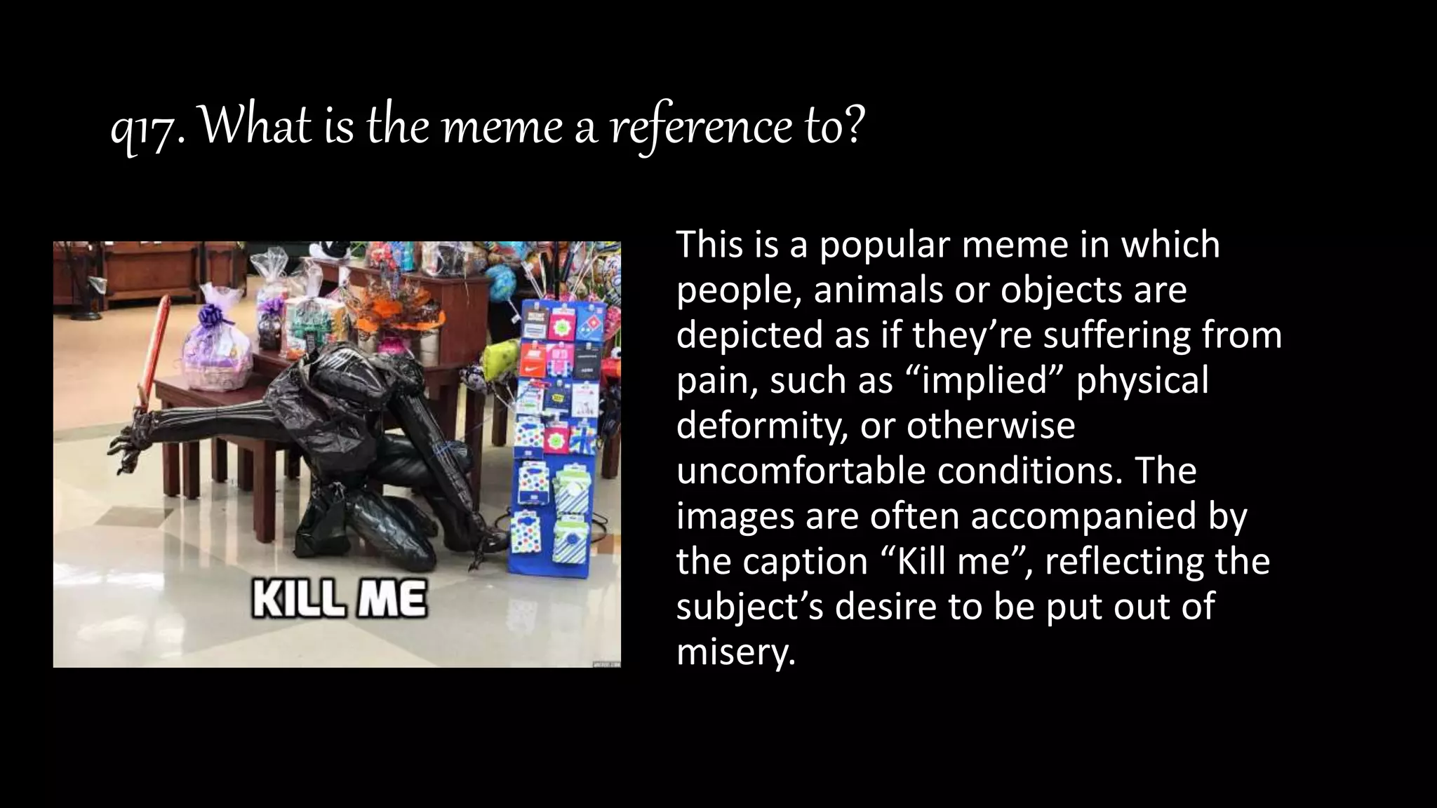 q17. What is the meme a reference to?
This is a popular meme in which
people, animals or objects are
depicted as if they’re suffering from
pain, such as “implied” physical
deformity, or otherwise
uncomfortable conditions. The
images are often accompanied by
the caption “Kill me”, reflecting the
subject’s desire to be put out of
misery.
 