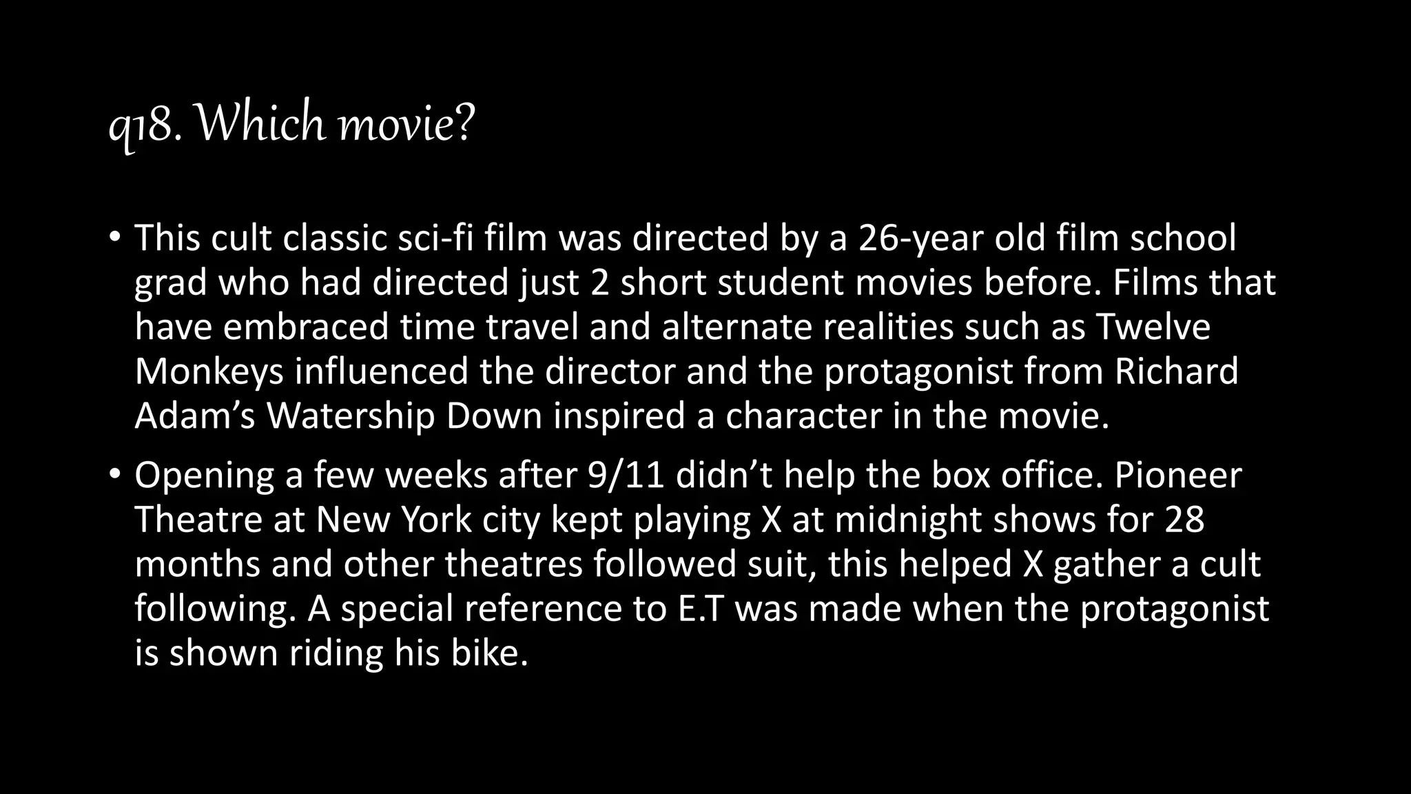 q18. Which movie?
• This cult classic sci-fi film was directed by a 26-year old film school
grad who had directed just 2 short student movies before. Films that
have embraced time travel and alternate realities such as Twelve
Monkeys influenced the director and the protagonist from Richard
Adam’s Watership Down inspired a character in the movie.
• Opening a few weeks after 9/11 didn’t help the box office. Pioneer
Theatre at New York city kept playing X at midnight shows for 28
months and other theatres followed suit, this helped X gather a cult
following. A special reference to E.T was made when the protagonist
is shown riding his bike.
 