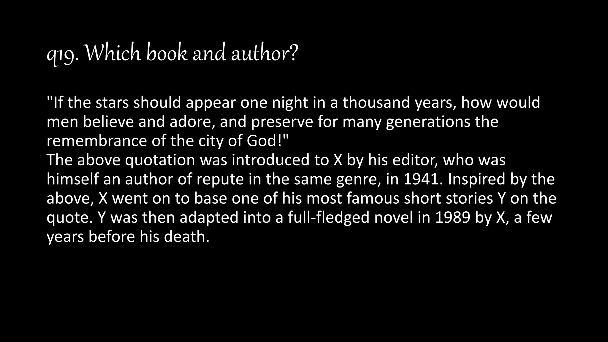 q19. Which book and author?
"If the stars should appear one night in a thousand years, how would
men believe and adore, and preserve for many generations the
remembrance of the city of God!"
The above quotation was introduced to X by his editor, who was
himself an author of repute in the same genre, in 1941. Inspired by the
above, X went on to base one of his most famous short stories Y on the
quote. Y was then adapted into a full-fledged novel in 1989 by X, a few
years before his death.
 