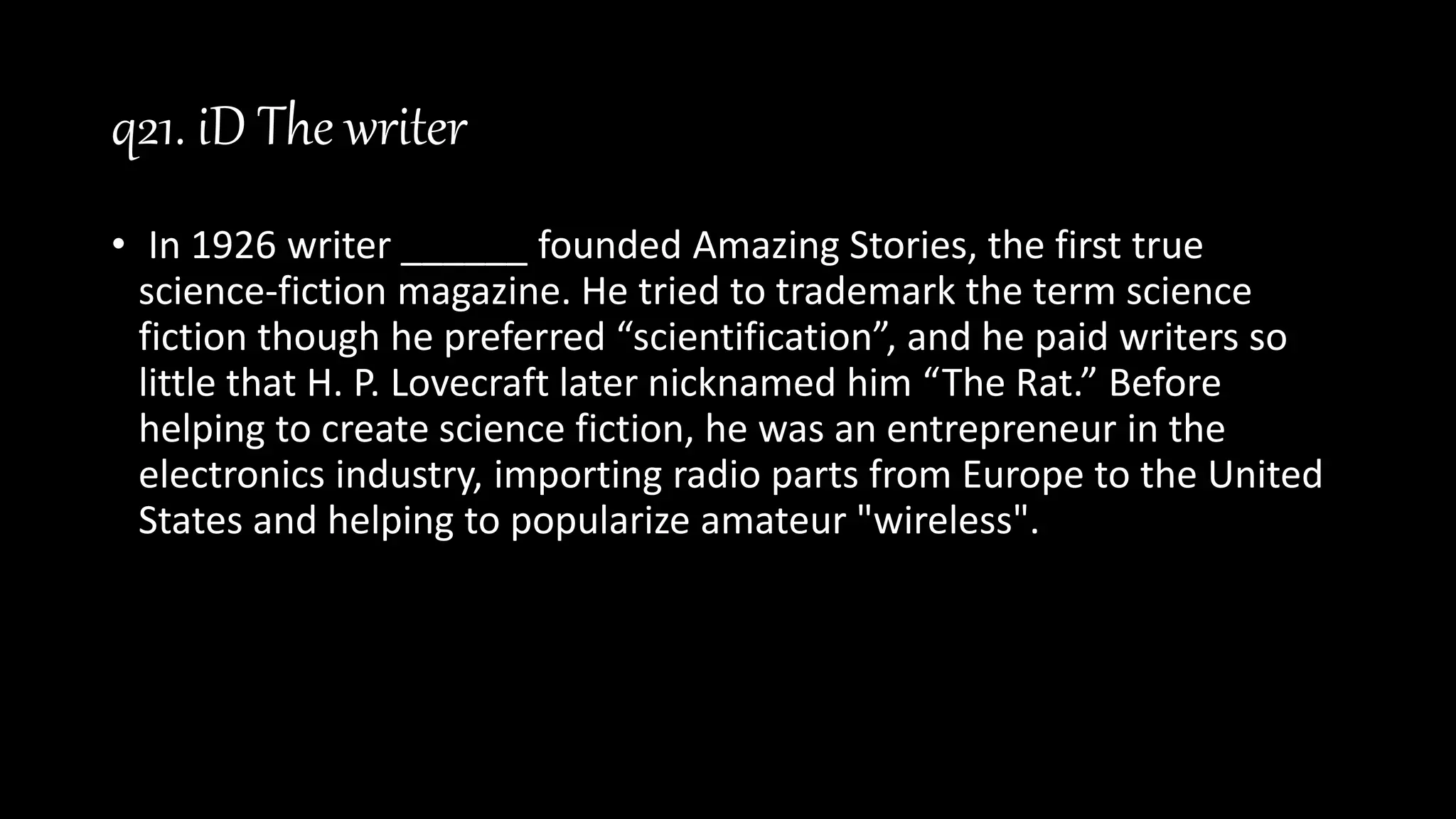 q21. iD The writer
• In 1926 writer ______ founded Amazing Stories, the first true
science-fiction magazine. He tried to trademark the term science
fiction though he preferred “scientification”, and he paid writers so
little that H. P. Lovecraft later nicknamed him “The Rat.” Before
helping to create science fiction, he was an entrepreneur in the
electronics industry, importing radio parts from Europe to the United
States and helping to popularize amateur "wireless".
 
