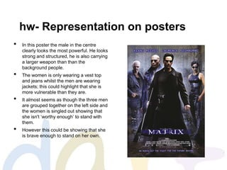 hw- Representation on posters
• In this poster the male in the centre
clearly looks the most powerful. He looks
strong and structured, he is also carrying
a larger weapon than than the
background people.
• The women is only wearing a vest top
and jeans whilst the men are wearing
jackets; this could highlight that she is
more vulnerable than they are.
• It almost seems as though the three men
are grouped together on the left side and
the women is singled out showing that
she isn't ‘worthy enough’ to stand with
them.
• However this could be showing that she
is brave enough to stand on her own.
 
