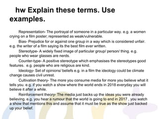 hw Explain these terms. Use
examples.
Representation- The portrayal of someone in a particular way. e.g. a women
crying on a film poster; represented as weak/vulnerable.
Bias- Prejudice for or against one group in a way which is considered unfair.
e.g. the writer of a film saying its the best film ever written.
Stereotype- A widely fixed image of particular group/ person/ thing. e.g.
people who wear glasses are nerds.
Counter-type- A positive stereotype which emphasises the stereotypes good
features. e.g. people who are religious are kind.
Ideology- Set of opinions/ beliefs e.g. in a film the ideology could be climate
change causes civil unrest.
Cultivation theory- The more you consume media for more you believe what it
tells you. e.g. if you watch a show where the world ends in 2018 everyday you will
believe it after a while.
Reinforcement theory- The media just backs up the ideas you were already
believing. e.g. you hear a rumour that the world is going to end in 2017 , you watch
a show that mentions this and assume that it must be true as the show just backed
up your belief.
 