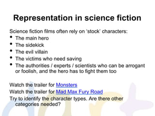 Representation in science fiction
Science fiction films often rely on ‘stock’ characters:
• The main hero
• The sidekick
• The evil villain
• The victims who need saving
• The authorities / experts / scientists who can be arrogant
or foolish, and the hero has to fight them too
Watch the trailer for Monsters
Watch the trailer for Mad Max Fury Road
Try to identify the character types. Are there other
categories needed?
 