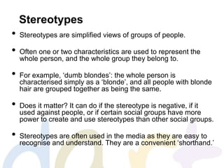 Stereotypes
• Stereotypes are simplified views of groups of people.
• Often one or two characteristics are used to represent the
whole person, and the whole group they belong to.
• For example, ‘dumb blondes’: the whole person is
characterised simply as a ‘blonde’, and all people with blonde
hair are grouped together as being the same.
• Does it matter? It can do if the stereotype is negative, if it
used against people, or if certain social groups have more
power to create and use stereotypes than other social groups.
• Stereotypes are often used in the media as they are easy to
recognise and understand. They are a convenient ‘shorthand.’
 
