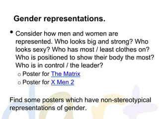 Gender representations.
• Consider how men and women are
represented. Who looks big and strong? Who
looks sexy? Who has most / least clothes on?
Who is positioned to show their body the most?
Who is in control / the leader?
o Poster for The Matrix
o Poster for X Men 2
Find some posters which have non-stereotypical
representations of gender.
 