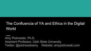 The Confluencia of YA and Ethics in the Digital
World
Amy Piotrowski, Ph.D.
Assistant Professor, Utah State University
Twitter: @piotrowskiamy Website: amypiotrowski.com
 