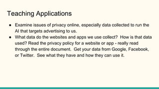 Teaching Applications
● Examine issues of privacy online, especially data collected to run the
AI that targets advertising...