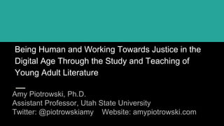 Being Human and Working Towards Justice in the
Digital Age Through the Study and Teaching of
Young Adult Literature
Amy Piotrowski, Ph.D.
Assistant Professor, Utah State University
Twitter: @piotrowskiamy Website: amypiotrowski.com
 