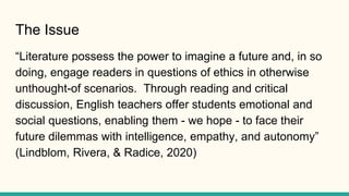 The Issue
“Literature possess the power to imagine a future and, in so
doing, engage readers in questions of ethics in oth...