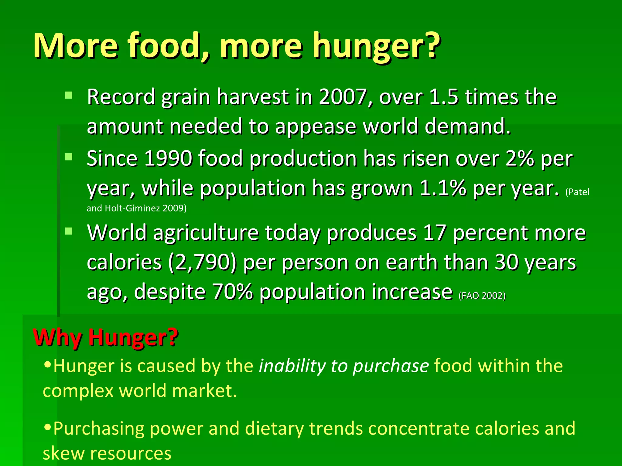 More food, more hunger?  Record grain harvest in 2007, over 1.5 times the amount needed to appease world demand. Since 1990 food production has risen over 2% per year, while population has grown 1.1% per year.  (Patel and Holt-Giminez 2009) World agriculture today produces 17 percent more calories (2,790) per person on earth than 30 years ago, despite 70% population increase  (FAO 2002) Hunger is caused by the  inability to purchase  food within the complex world market.  Purchasing power and dietary trends concentrate calories and skew resources Why Hunger? 