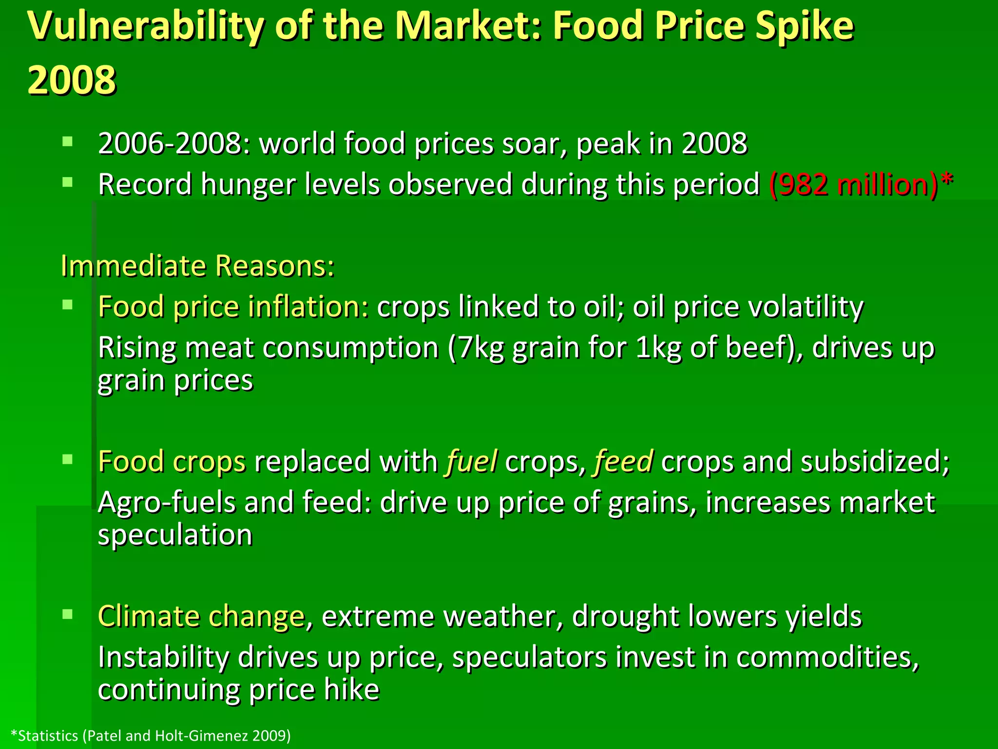 Vulnerability of the Market: Food Price Spike 2008   2006-2008: world food prices soar, peak in 2008 Record hunger levels observed during this period  (982 million)* Immediate Reasons: Food price inflation:  crops linked to oil; oil price volatility  Rising meat consumption (7kg grain for 1kg of beef), drives up grain prices Food crops  replaced with  fuel  crops,  feed  crops and subsidized; Agro-fuels and feed: drive up price of grains, increases market speculation Climate change , extreme weather, drought lowers yields Instability drives up price, speculators invest in commodities, continuing price hike *Statistics (Patel and Holt-Gimenez 2009) 