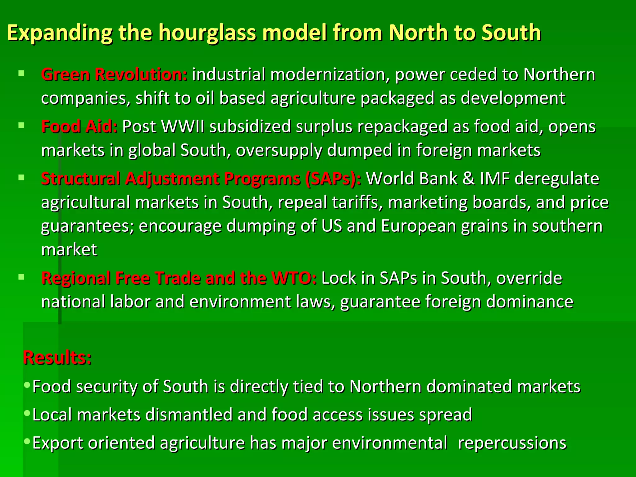 Expanding the hourglass model from North to South   Green Revolution:  industrial modernization, power ceded to Northern companies, shift to oil based agriculture packaged as development Food Aid:  Post WWII subsidized surplus repackaged as food aid, opens markets in global South, oversupply dumped in foreign markets Structural Adjustment Programs (SAPs):  World Bank & IMF deregulate agricultural markets in South, repeal tariffs, marketing boards, and price guarantees; encourage dumping of US and European grains in southern market Regional Free Trade and the WTO:   Lock in SAPs in South, override national labor and environment laws, guarantee foreign dominance Results: Food security of South is directly tied to Northern dominated markets Local markets dismantled and food access issues spread  Export oriented agriculture has major environmental   repercussions 