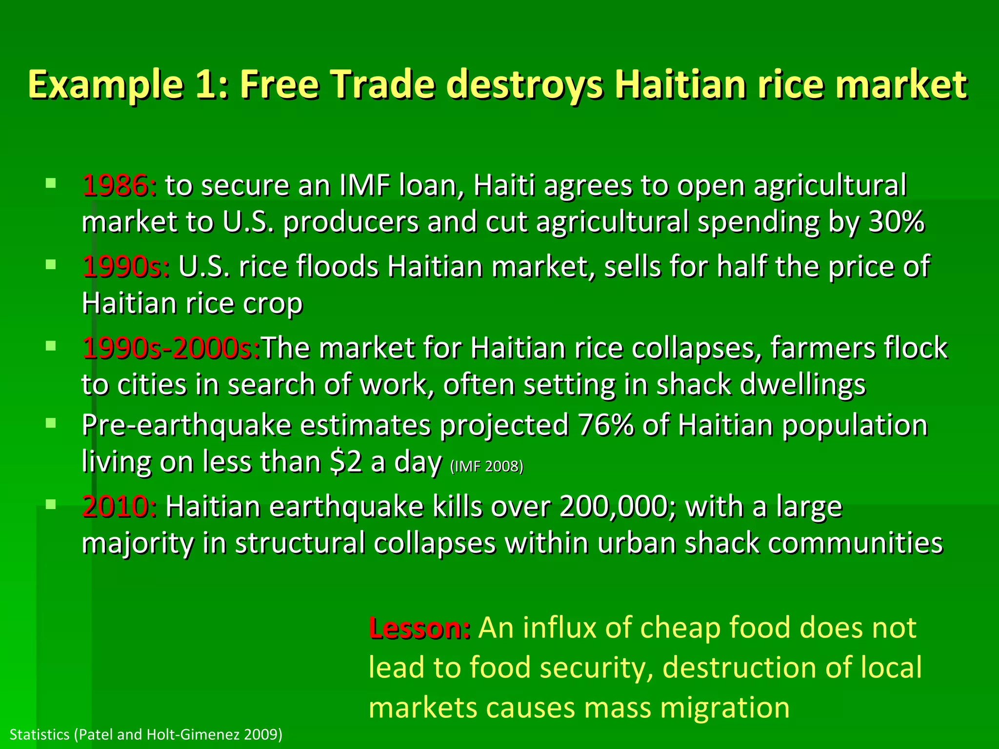 Example 1: Free Trade destroys Haitian rice market 1986:  to secure an IMF loan, Haiti agrees to open agricultural market to U.S. producers and cut agricultural spending by 30% 1990s:  U.S. rice floods Haitian market, sells for half the price of Haitian rice crop 1990s-2000s: The market for Haitian rice collapses, farmers flock to cities in search of work, often setting in shack dwellings Pre-earthquake estimates projected 76% of Haitian population living on less than $2 a day  (IMF 2008) 2010:  Haitian earthquake kills over 200,000; with a large majority in structural collapses within urban shack communities Statistics (Patel and Holt-Gimenez 2009) Lesson:   An influx of cheap food does not lead to food security, destruction of local markets causes mass migration 