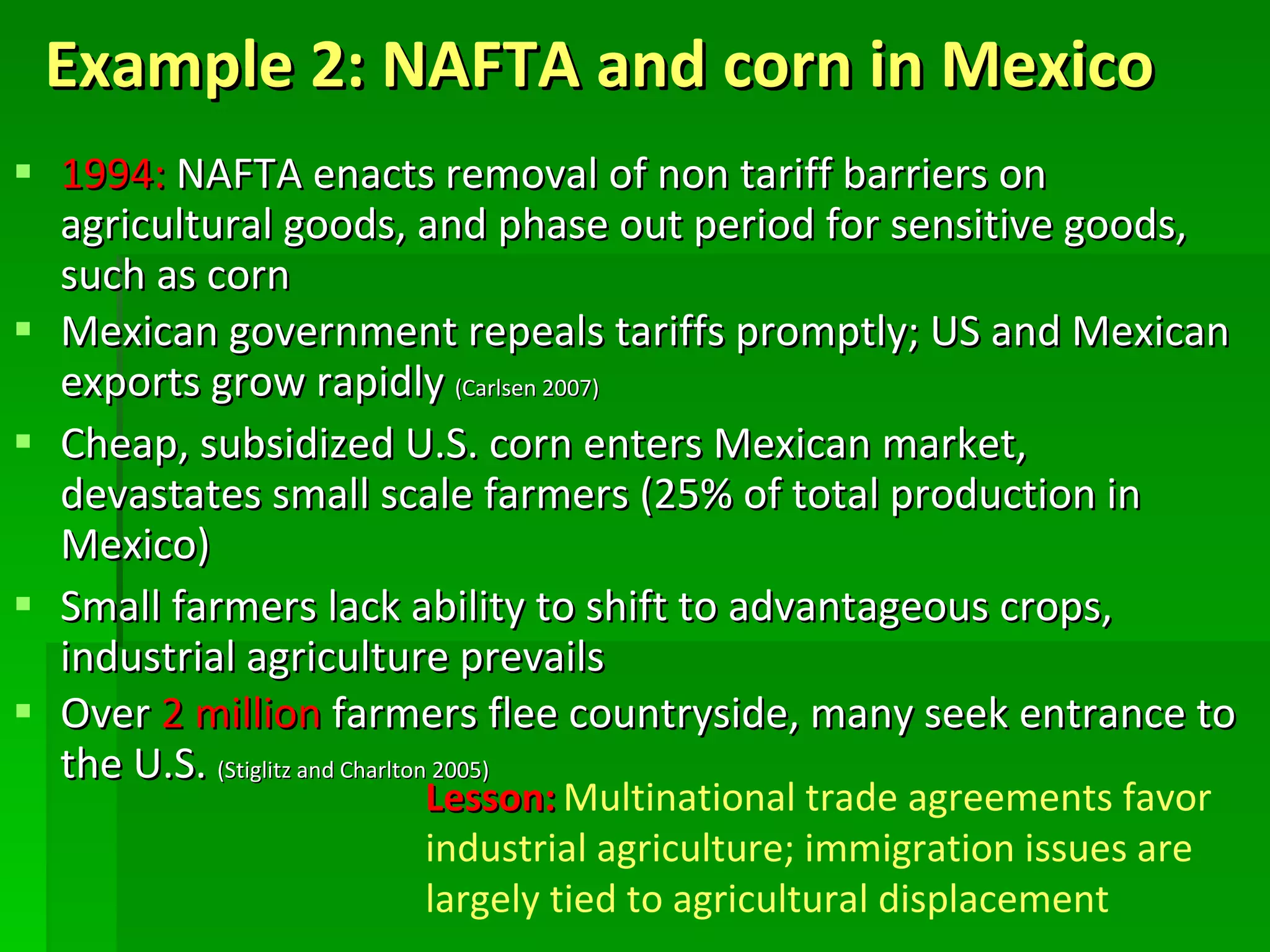Example 2: NAFTA and corn in Mexico 1994:  NAFTA enacts removal of non tariff barriers on agricultural goods, and phase out period for sensitive goods, such as corn Mexican government repeals tariffs promptly; US and Mexican exports grow rapidly  (Carlsen 2007) Cheap, subsidized U.S. corn enters Mexican market, devastates small scale farmers (25% of total production in Mexico) Small farmers lack ability to shift to advantageous crops, industrial agriculture prevails Over  2 million  farmers flee countryside, many seek entrance to the U.S.  (Stiglitz and Charlton 2005) Lesson:   Multinational trade agreements favor industrial agriculture; immigration issues are largely tied to agricultural displacement 