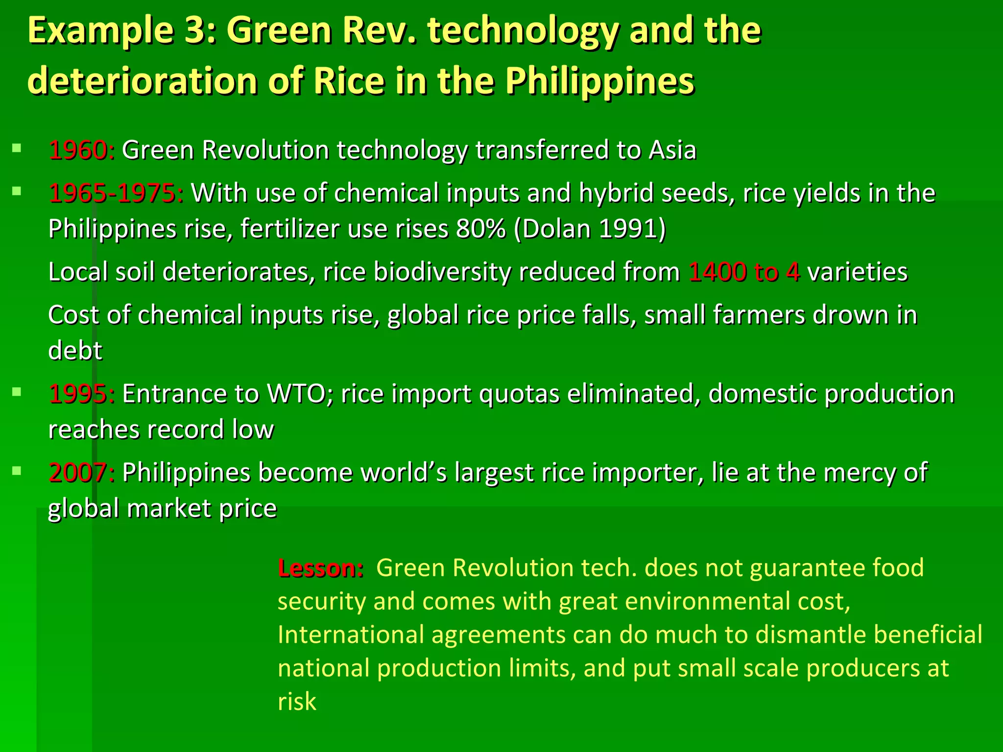 Example 3: Green Rev. technology and the deterioration of Rice in the Philippines  1960:  Green Revolution technology transferred to Asia 1965-1975:  With use of chemical inputs and hybrid seeds, rice yields in the Philippines rise, fertilizer use rises 80% (Dolan 1991) Local soil deteriorates, rice biodiversity reduced from  1400 to 4  varieties Cost of chemical inputs rise, global rice price falls, small farmers drown in debt 1995:  Entrance to WTO; rice import quotas eliminated, domestic production reaches record low 2007:  Philippines become world’s largest rice importer, lie at the mercy of global market price   Lesson:  Green Revolution tech. does not guarantee food security and comes with great environmental cost, International agreements can do much to dismantle beneficial national production limits, and put small scale producers at risk 