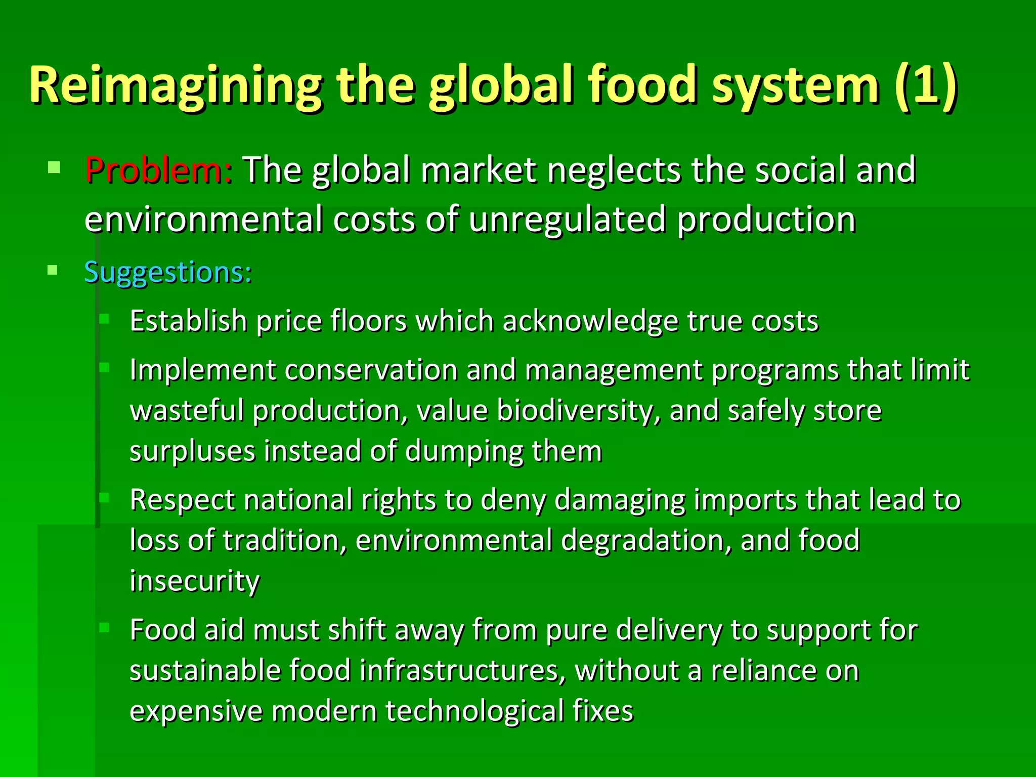 Reimagining the global food system (1) Problem:  The global market neglects the social and environmental costs of unregulated production Suggestions:   Establish price floors which acknowledge true costs Implement conservation and management programs that limit wasteful production, value biodiversity, and safely store surpluses instead of dumping them  Respect national rights to deny damaging imports that lead to loss of tradition, environmental degradation, and food insecurity  Food aid must shift away from pure delivery to support for sustainable food infrastructures, without a reliance on expensive modern technological fixes 