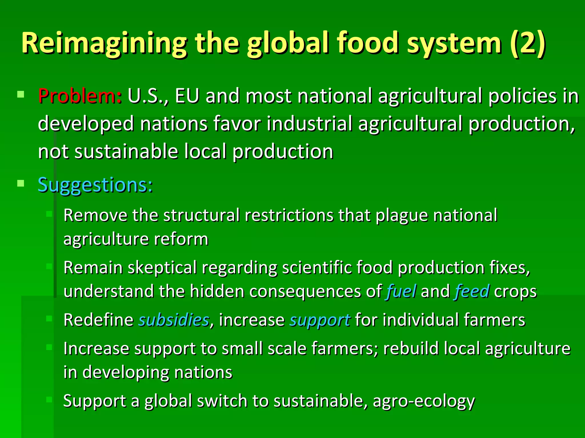 Reimagining the global food system (2) Problem :  U.S., EU and most national agricultural policies in developed nations favor industrial agricultural production, not sustainable local production Suggestions: Remove the structural restrictions that plague national agriculture reform Remain skeptical regarding scientific food production fixes, understand the hidden consequences of  fuel  and  feed  crops Redefine  subsidies , increase  support  for individual farmers Increase support to small scale farmers; rebuild local agriculture in developing nations Support a global switch to sustainable, agro-ecology 